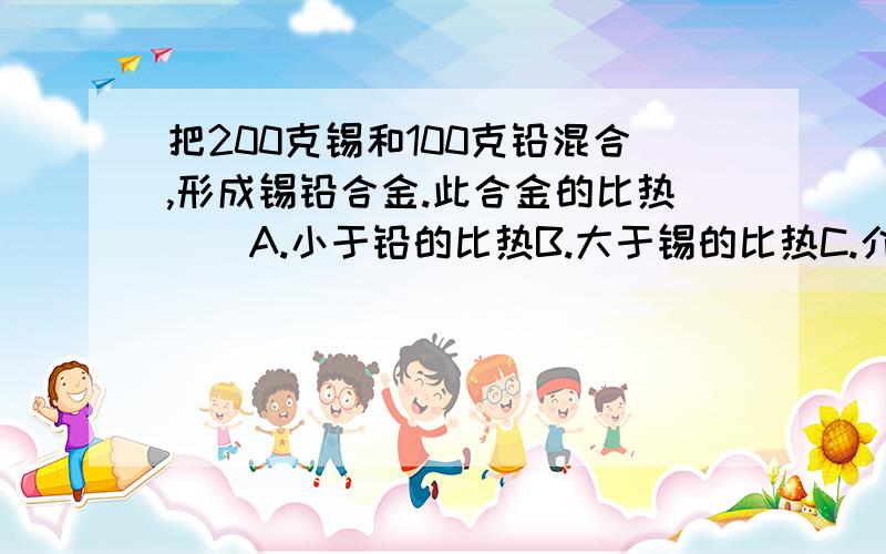 把200克锡和100克铅混合,形成锡铅合金.此合金的比热()A.小于铅的比热B.大于锡的比热C.介于锡和铅的比热之