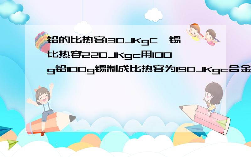 铅的比热容130JKgC,锡比热容220JKgc用100g铅100g锡制成比热容为190JKgc合金问能制多少克合金