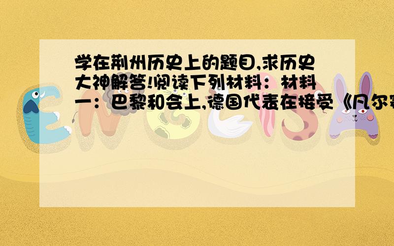 学在荆州历史上的题目,求历史大神解答!阅读下列材料：材料一：巴黎和会上,德国代表在接受《凡尔赛和约》文本时说：“有人要我们承认我们是战争的唯一祸首,我本人若承认,那就是欺人