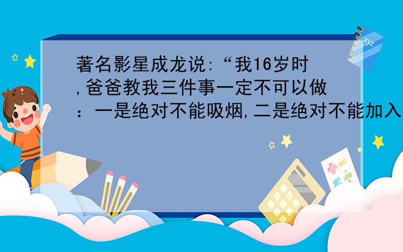 著名影星成龙说:“我16岁时,爸爸教我三件事一定不可以做：一是绝对不能吸烟,二是绝对不能加入黑社会,三是绝对不能赌博.我一直牢记心头.假如你想有像我一样的体魄,记住要远离毒品.”