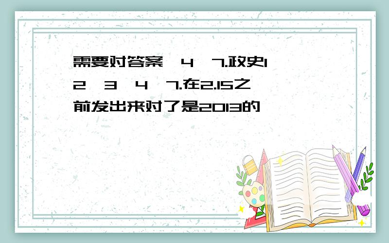 需要对答案,4,7.政史1,2,3,4,7.在2.15之前发出来对了是2013的