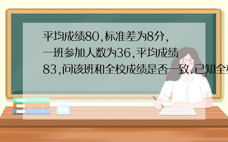 平均成绩80,标准差为8分,一班参加人数为36,平均成绩83,问该班和全校成绩是否一致.已知全校成绩服从正态分布α=0.05