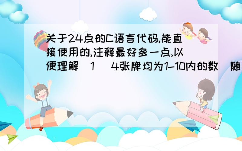 关于24点的C语言代码,能直接使用的,注释最好多一点,以便理解（1） 4张牌均为1-10内的数（随机产生）；（2） （3） 必要时可以给出一个提示答案.答案格式例子：2+7=9；9*3=27； 27-3=24