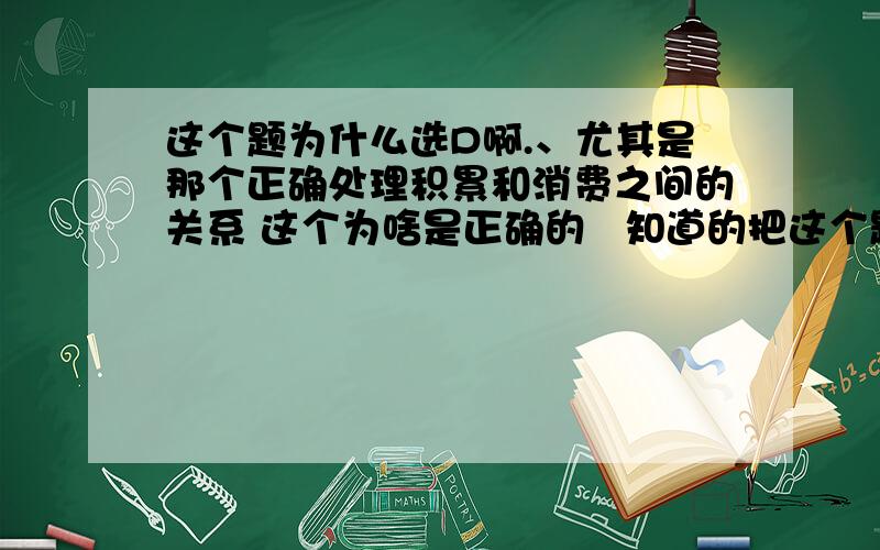 这个题为什么选D啊.、尤其是那个正确处理积累和消费之间的关系 这个为啥是正确的   知道的把这个题解释下 谢谢大家了