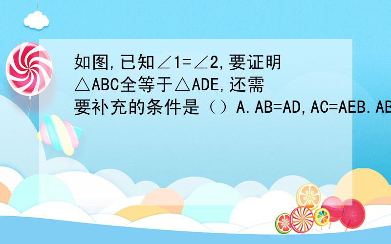 如图,已知∠1=∠2,要证明△ABC全等于△ADE,还需要补充的条件是（）A.AB=AD,AC=AEB.AB=AD,BC=DEC.AC=AE,BC=DED.以上都不对