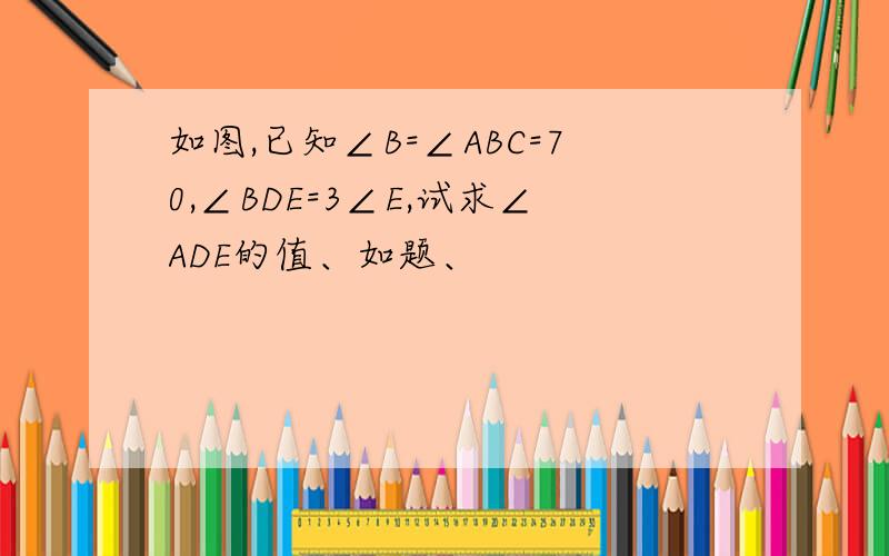 如图,已知∠B=∠ABC=70,∠BDE=3∠E,试求∠ADE的值、如题、