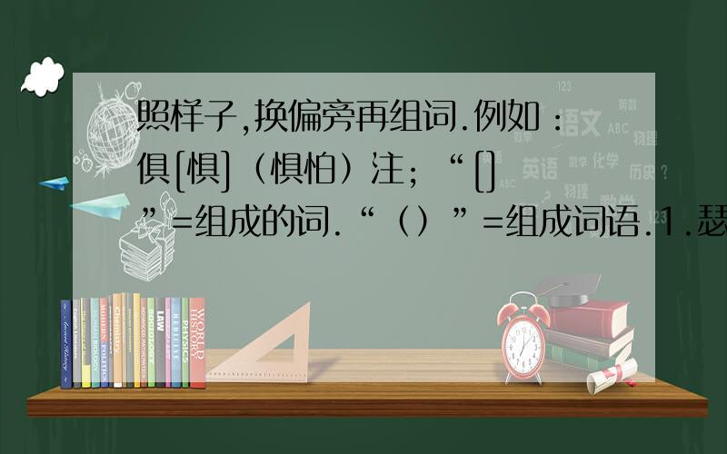 照样子,换偏旁再组词.例如：俱[惧]（惧怕）注; “[]”=组成的词.“（）”=组成词语.1.瑟[ ]（ ）2.零[ ]（ ）[ ]（ ）艇[ ]（ ）