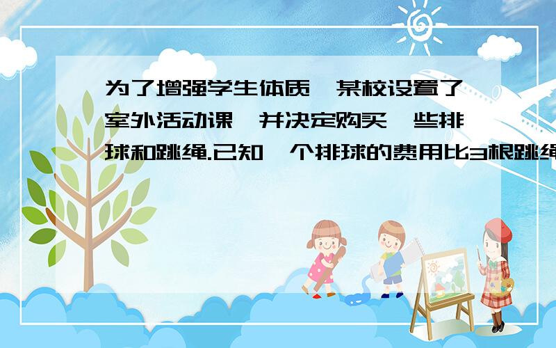 为了增强学生体质,某校设置了室外活动课,并决定购买一些排球和跳绳.已知一个排球的费用比3根跳绳的费用少10元,2个排球与5根跳绳的总费用为200元.问（1）求每个排球和每根跳绳的价格分