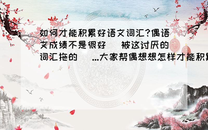 如何才能积累好语文词汇?偶语文成绩不是很好 (被这讨厌的词汇拖的) ...大家帮偶想想怎样才能积累好这些词汇 包括二字,三字,和四字词语成语等