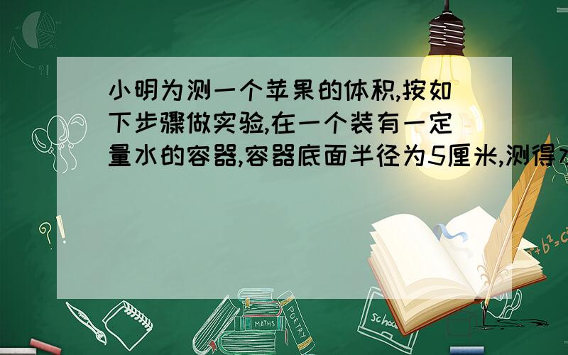 小明为测一个苹果的体积,按如下步骤做实验,在一个装有一定量水的容器,容器底面半径为5厘米,测得水的高度是8厘米.放入苹果并被水完全浸没后,再次测得水面高度11厘米,苹果体积大约是多