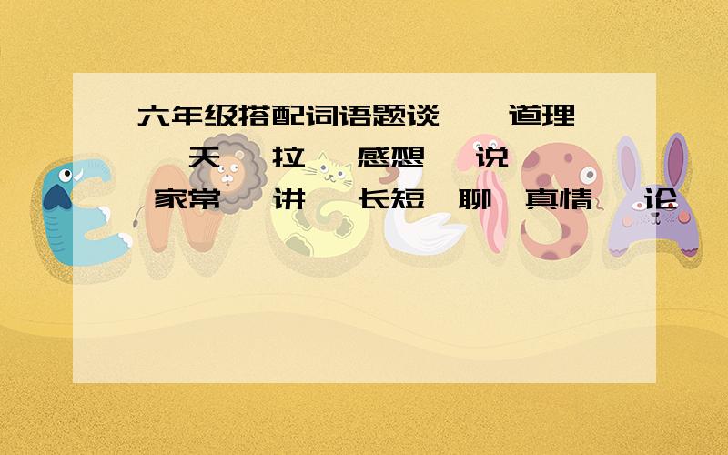 六年级搭配词语题谈 、 道理 、天 、拉、 感想、 说、 家常、 讲、 长短、聊、真情、 论 、 相声 、 吐.组成七个不同的词组7个昂!