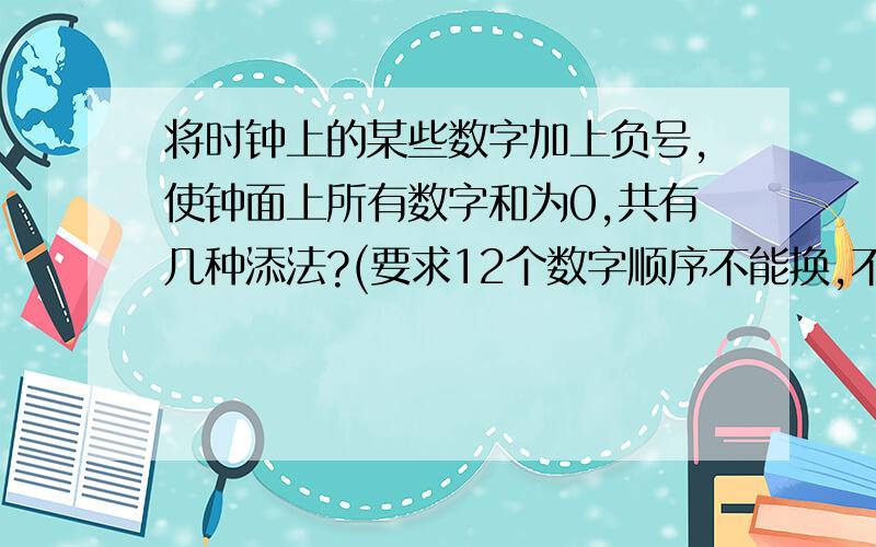 将时钟上的某些数字加上负号,使钟面上所有数字和为0,共有几种添法?(要求12个数字顺序不能换,不用全列出,只须告诉共有几种方法)答对给悬赏分100分