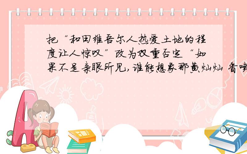 把“和田维吾尔人热爱土地的程度让人惊叹”改为双重否定“如果不是亲眼所见,谁能想象那黄灿灿 香喷喷的烤肉是在土堡似的土馕坑里烤熟的”改为陈述用纵使 也造句