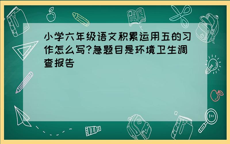 小学六年级语文积累运用五的习作怎么写?急题目是环境卫生调查报告