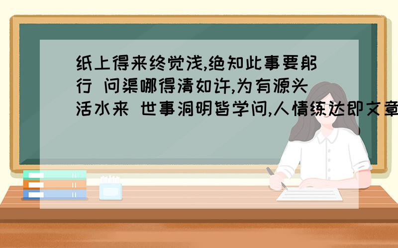 纸上得来终觉浅,绝知此事要躬行 问渠哪得清如许,为有源头活水来 世事洞明皆学问,人情练达即文章 千逃万漉虽辛苦,吹尽黄沙始到金 落红不是无情物,化作春泥更护花