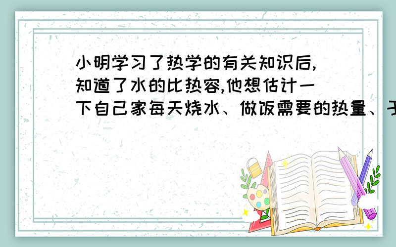 小明学习了热学的有关知识后,知道了水的比热容,他想估计一下自己家每天烧水、做饭需要的热量、于是小明仔细地记录了他家每天烧饭、煮饭、炒菜需要的时间,并把它折算成烧水的时间,相