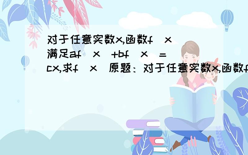 对于任意实数x,函数f(x)满足af(x)+bf(x)=cx,求f(x)原题：对于任意实数x,函数f(x)满足af(x)+bf(1/x)=cx,(a,b,c≠0,a的平方不等于b的平方),则f(x)=________[c*(ax-b/x)]/(a^2-b^2)参考书上解析是将x换成1/x再联立方程