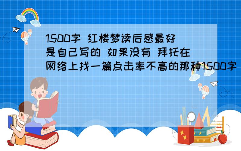 1500字 红楼梦读后感最好是自己写的 如果没有 拜托在网络上找一篇点击率不高的那种1500字 要深刻一点!