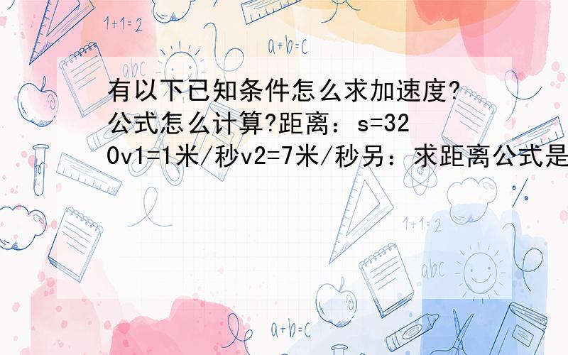 有以下已知条件怎么求加速度?公式怎么计算?距离：s=320v1=1米/秒v2=7米/秒另：求距离公式是这样吗?s=(v2平方-v1平方)/2a那我要求 每个时间段 经过的 距离 的话应用那个公式?那么 最后 求 时间