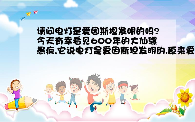 请问电灯是爱因斯坦发明的吗?今天有幸看见600年的大仙骡愚疯,它说电灯是爱因斯坦发明的.原来爱迪生是.不好意思打错字了：是罗玉凤大仙