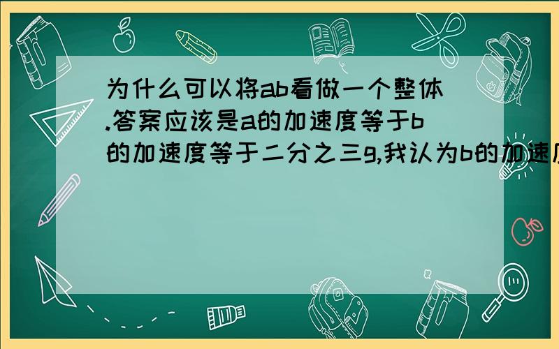 为什么可以将ab看做一个整体.答案应该是a的加速度等于b的加速度等于二分之三g,我认为b的加速度是零a的加速度是三g.将这个装置看做一个整体,a受到向上的拉力是3mg所以剪断轻绳后a的加速