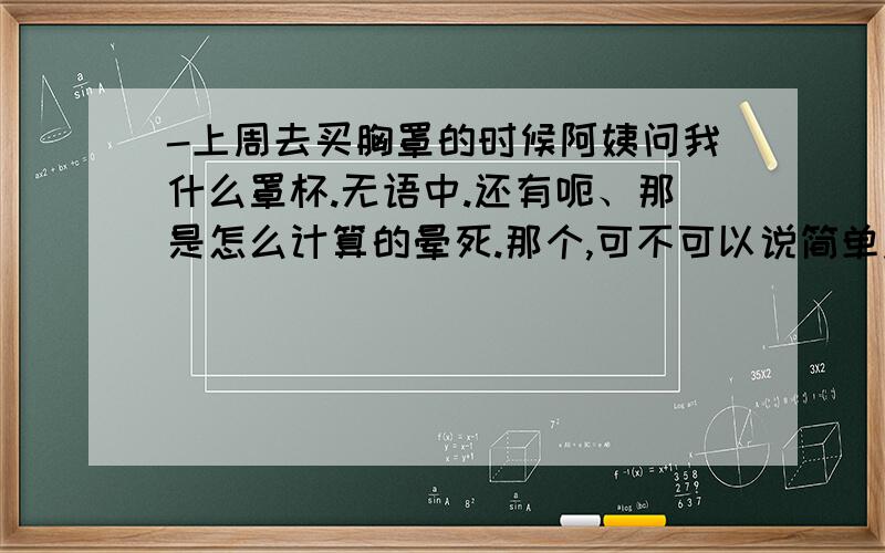 -上周去买胸罩的时候阿姨问我什么罩杯.无语中.还有呃、那是怎么计算的晕死.那个,可不可以说简单点、我脑子不够用诶.