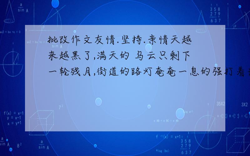 批改作文友情.坚持.亲情天越来越黑了,满天的 乌云只剩下一轮残月,街道的路灯奄奄一息的强打着光.我的家中,传来了一阵又阵的吵闹声.‘你还和她玩,’‘对’爸爸‘拍’的一声打在我的 脸