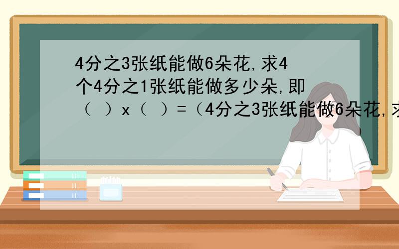 4分之3张纸能做6朵花,求4个4分之1张纸能做多少朵,即（ ）x（ ）=（4分之3张纸能做6朵花,求4个4分之1张纸能做多少朵,即（ ）x（ ）=（ ）