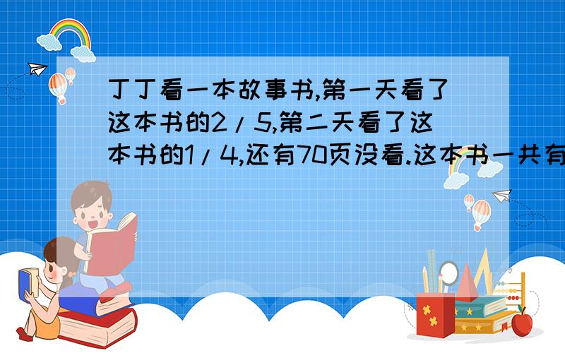 丁丁看一本故事书,第一天看了这本书的2/5,第二天看了这本书的1/4,还有70页没看.这本书一共有多少页?1-（2/5+1/4）=7/20设这本书一共有x页.7/20x=707/20x÷7/20=70÷7/20x=70×20/7x=2001-（2/5+1/4）=7/20表达