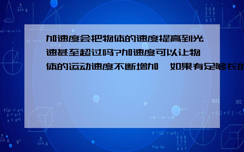 加速度会把物体的速度提高到光速甚至超过吗?加速度可以让物体的运动速度不断增加,如果有足够长的距离.加速度能把物体的移动速度增加到光速,甚至超过光速吗?