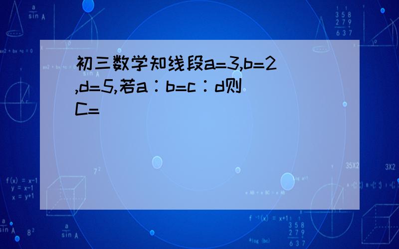 初三数学知线段a=3,b=2,d=5,若a∶b=c∶d则C=