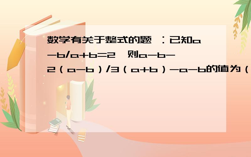 数学有关于整式的题 ：已知a-b/a+b=2,则a-b-2（a-b）/3（a+b）-a-b的值为（