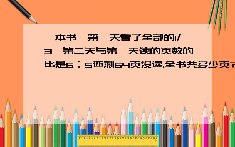 一本书,第一天看了全部的1/3,第二天与第一天读的页数的比是6：5还剩64页没读.全书共多少页?