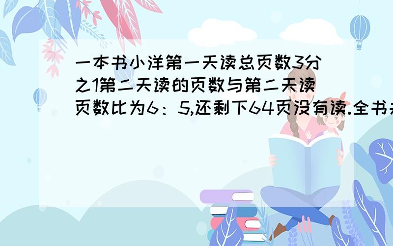 一本书小洋第一天读总页数3分之1第二天读的页数与第二天读页数比为6：5,还剩下64页没有读.全书共多少页