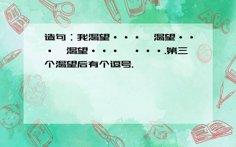 造句：我渴望···,渴望···,渴望···,···.第三个渴望后有个逗号.