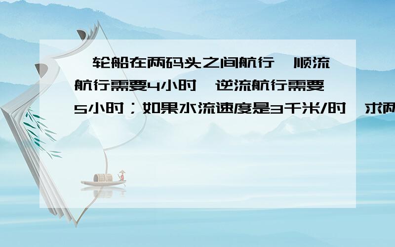 一轮船在两码头之间航行,顺流航行需要4小时,逆流航行需要5小时；如果水流速度是3千米/时,求两码头的距离.