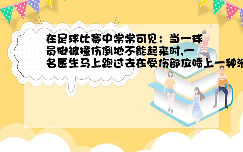 在足球比赛中常常可见：当一球员脚被撞伤倒地不能起来时,一名医生马上跑过去在受伤部位喷上一种液体,这种液体汽化后能使受伤部位温度下降,起到暂时止痛作用.这种液体沸点最有可能的