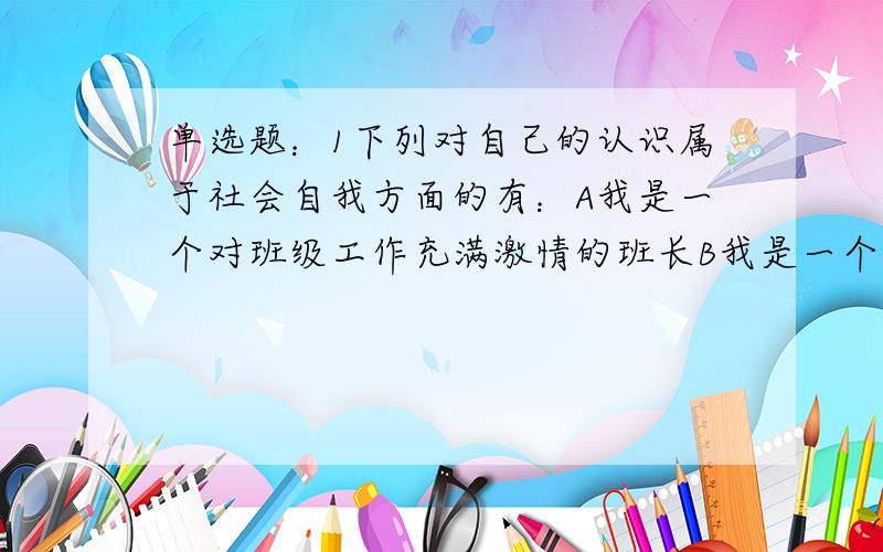 单选题：1下列对自己的认识属于社会自我方面的有：A我是一个对班级工作充满激情的班长B我是一个喜欢体育活动,特别是爱好足球活动的人C我是一个身体健康的小伙子D我是一个意志坚强的