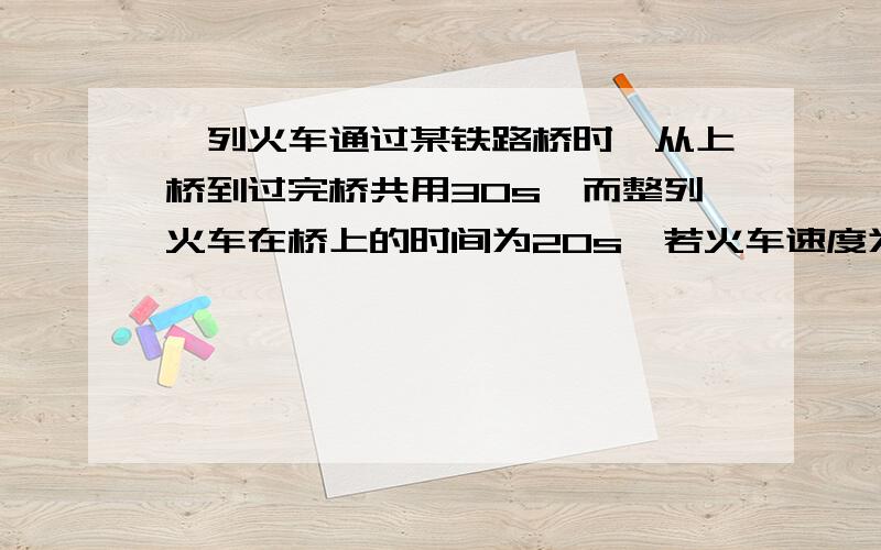 一列火车通过某铁路桥时,从上桥到过完桥共用30s,而整列火车在桥上的时间为20s,若火车速度为20m/s,则铁路桥长?米,而火车长为?