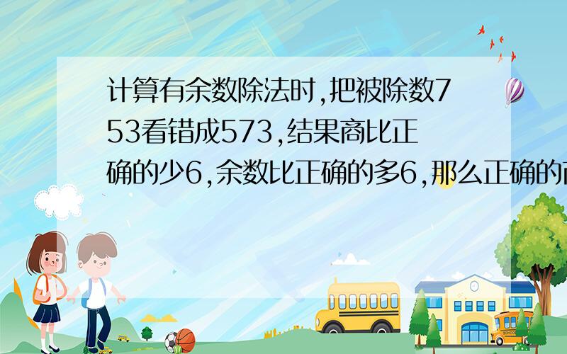 计算有余数除法时,把被除数753看错成573,结果商比正确的少6,余数比正确的多6,那么正确的商和余数是几?