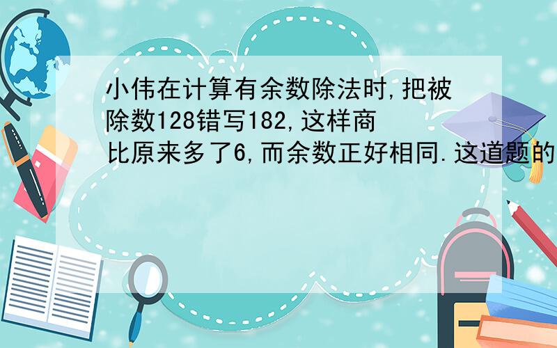 小伟在计算有余数除法时,把被除数128错写182,这样商比原来多了6,而余数正好相同.这道题的余数是（ ）要式子,而且每一部式子都要有说明,说明这个式子怎么来的,要求有点高,