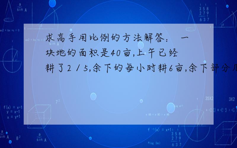 求高手用比例的方法解答： 一块地的面积是40亩,上午已经耕了2／5,余下的每小时耕6亩,余下部分几求高手用比例的方法解答：一块地的面积是40亩,上午已经耕了2／5,余下的每小时耕6亩,余下