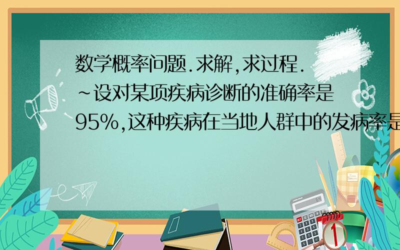 数学概率问题.求解,求过程.~设对某项疾病诊断的准确率是95%,这种疾病在当地人群中的发病率是0.5%.（1）某人在第一次检查时被诊断患有该病,求他确实患有该疾病的概率.（2）若再次复查时,