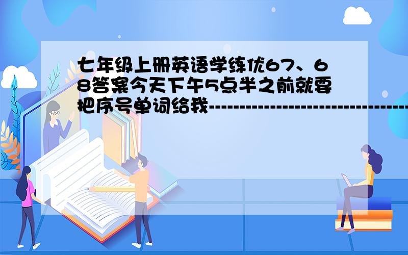 七年级上册英语学练优67、68答案今天下午5点半之前就要把序号单词给我-----------------------------------------------------------------------------------------------------------------把序号单词给我      知道多少给