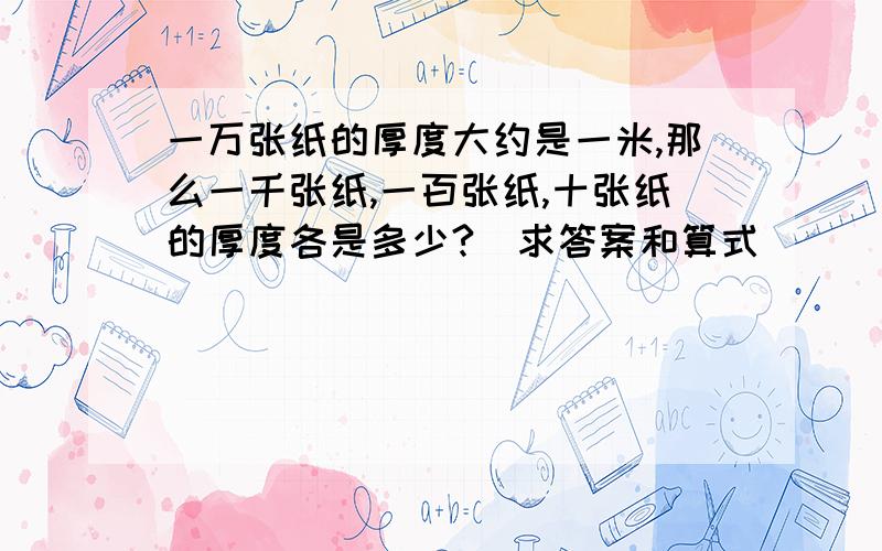 一万张纸的厚度大约是一米,那么一千张纸,一百张纸,十张纸的厚度各是多少?（求答案和算式)