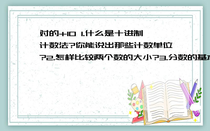 对的+10 1.什么是十进制计数法?你能说出那些计数单位?2.怎样比较两个数的大小?3.分数的基本性质和小数的基本性质有什么关系?4.小数点移动位置,小数大小会发生什么变化?3.因数,倍数,质数,