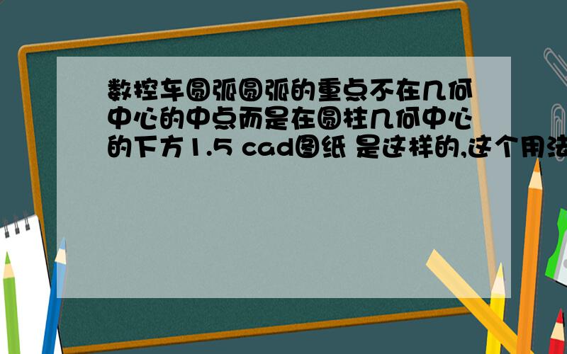 数控车圆弧圆弧的重点不在几何中心的中点而是在圆柱几何中心的下方1.5 cad图纸 是这样的,这个用法兰克系统编程做这个圆弧怎么编啊?我们平时的圆弧的圆心都是在中心,这张图纸是下方1.5