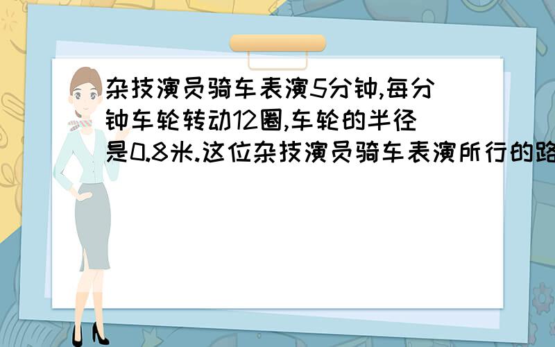 杂技演员骑车表演5分钟,每分钟车轮转动12圈,车轮的半径是0.8米.这位杂技演员骑车表演所行的路程是多少米?