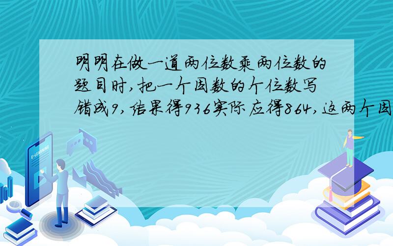 明明在做一道两位数乘两位数的题目时,把一个因数的个位数写错成9,结果得936实际应得864,这两个因数各是多少?