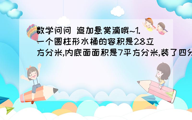 数学问问 追加悬赏滴哦~1.一个圆柱形水桶的容积是28立方分米,内底面面积是7平方分米,装了四分之三桶水,水面高多少?2.去年用长2米,宽1米的长方形围成最大的圆柱形粮囤,今年改用长3米,宽2